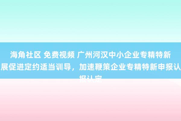 海角社区 免费视频 广州河汉中小企业专精特新发展促进定约适当训导，加速鞭策企业专精特新申报认定