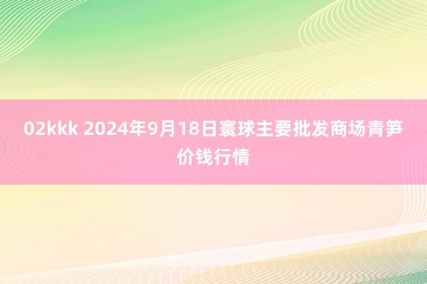 02kkk 2024年9月18日寰球主要批发商场青笋价钱行情