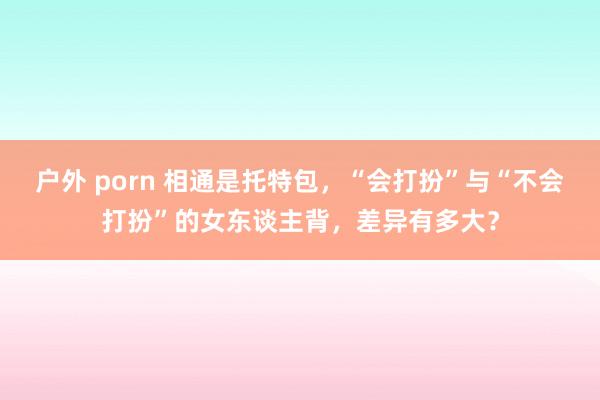 户外 porn 相通是托特包，“会打扮”与“不会打扮”的女东谈主背，差异有多大？