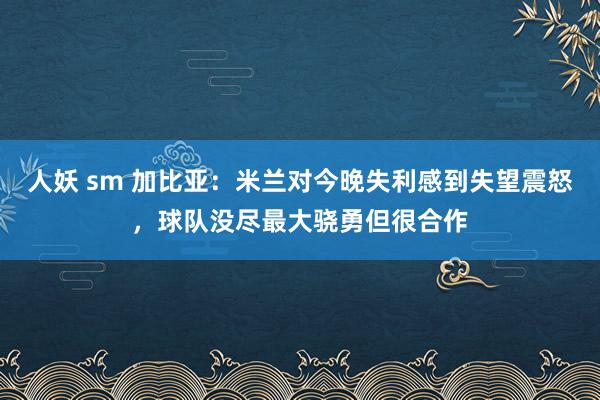 人妖 sm 加比亚：米兰对今晚失利感到失望震怒，球队没尽最大骁勇但很合作