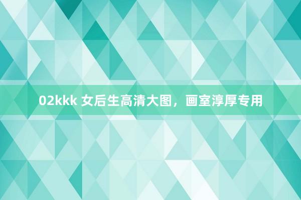 02kkk 女后生高清大图，画室淳厚专用