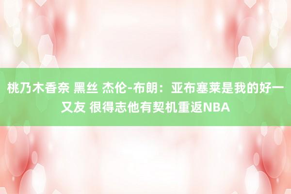 桃乃木香奈 黑丝 杰伦-布朗：亚布塞莱是我的好一又友 很得志他有契机重返NBA