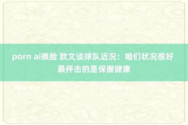 porn ai换脸 欧文谈球队近况：咱们状况很好 最抨击的是保握健康
