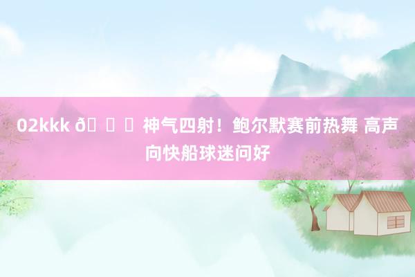 02kkk 😍神气四射！鲍尔默赛前热舞 高声向快船球迷问好