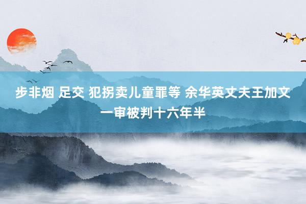 步非烟 足交 犯拐卖儿童罪等 余华英丈夫王加文一审被判十六年半