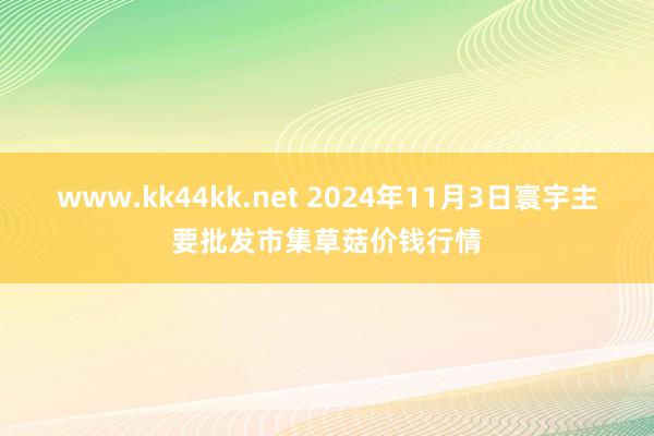 www.kk44kk.net 2024年11月3日寰宇主要批发市集草菇价钱行情