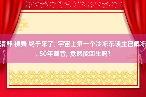 清野 裸舞 终于来了， 宇宙上第一个冷冻东谈主已解冻， 50年畴昔， 竟然能回生吗?