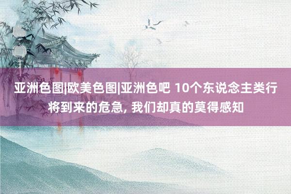 亚洲色图|欧美色图|亚洲色吧 10个东说念主类行将到来的危急， 我们却真的莫得感知
