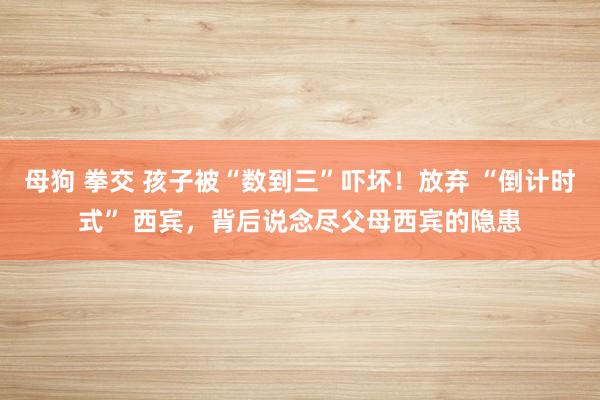 母狗 拳交 孩子被“数到三”吓坏！放弃 “倒计时式” 西宾，背后说念尽父母西宾的隐患