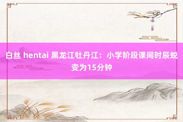 白丝 hentai 黑龙江牡丹江：小学阶段课间时辰蜕变为15分钟