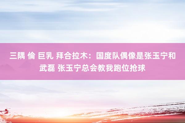 三隅 倫 巨乳 拜合拉木：国度队偶像是张玉宁和武磊 张玉宁总会教我跑位抢球