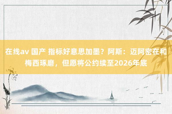在线av 国产 指标好意思加墨？阿斯：迈阿密在和梅西琢磨，但愿将公约续至2026年底