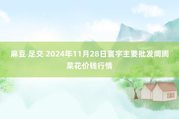 麻豆 足交 2024年11月28日寰宇主要批发阛阓菜花价钱行情