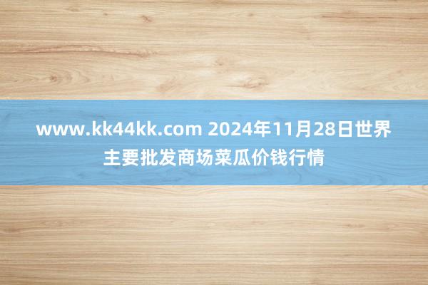 www.kk44kk.com 2024年11月28日世界主要批发商场菜瓜价钱行情