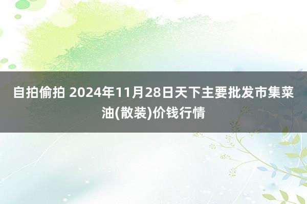 自拍偷拍 2024年11月28日天下主要批发市集菜油(散装)价钱行情