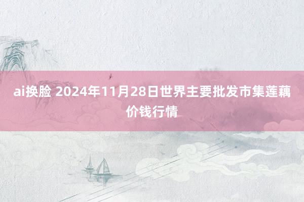 ai换脸 2024年11月28日世界主要批发市集莲藕价钱行情