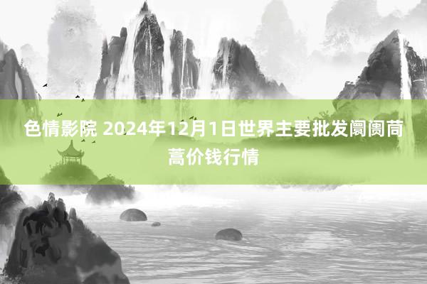 色情影院 2024年12月1日世界主要批发阛阓茼蒿价钱行情