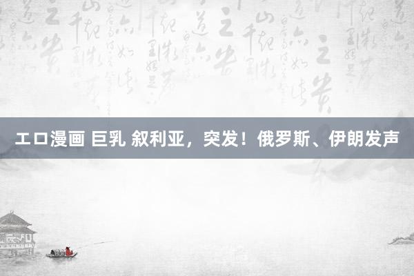 エロ漫画 巨乳 叙利亚，突发！俄罗斯、伊朗发声