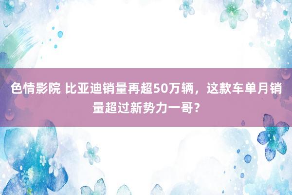 色情影院 比亚迪销量再超50万辆，这款车单月销量超过新势力一哥？