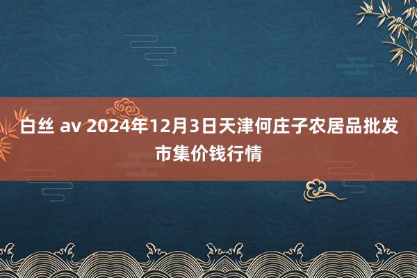 白丝 av 2024年12月3日天津何庄子农居品批发市集价钱行情