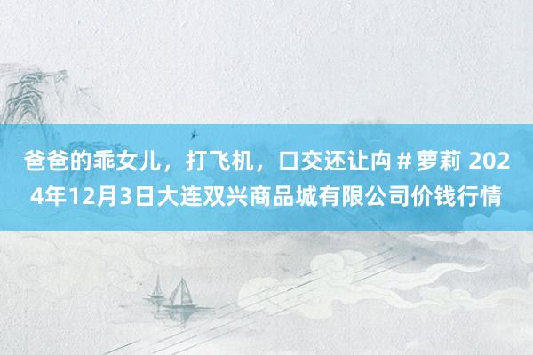 爸爸的乖女儿,打飞机,口交还让禸#萝莉 2024年12月3日大连双兴商品城有限公司价钱行情