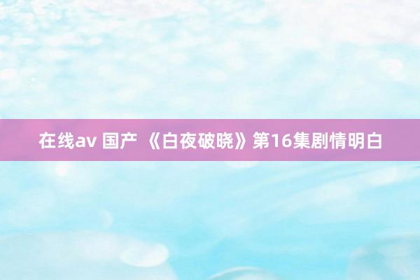 在线av 国产 《白夜破晓》第16集剧情明白