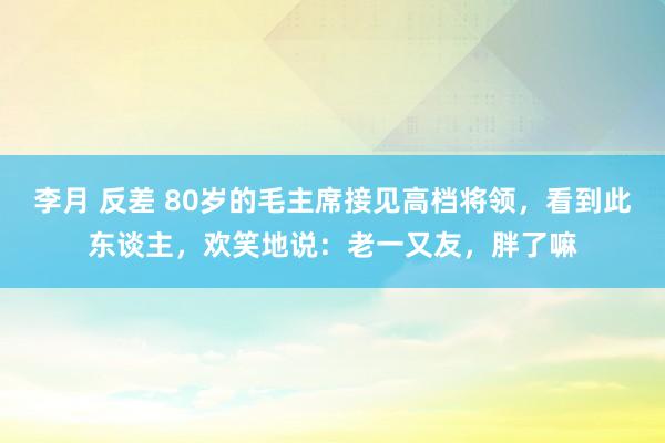 李月 反差 80岁的毛主席接见高档将领，看到此东谈主，欢笑地说：老一又友，胖了嘛