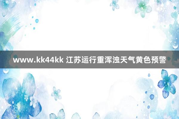 www.kk44kk 江苏运行重浑浊天气黄色预警