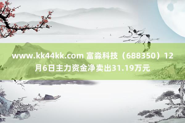www.kk44kk.com 富淼科技（688350）12月6日主力资金净卖出31.19万元