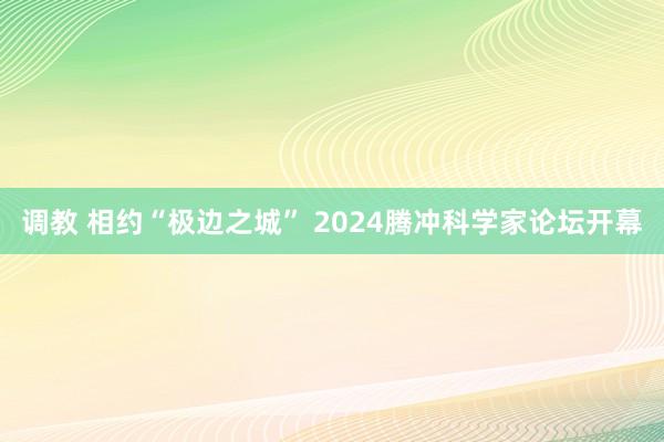 调教 相约“极边之城” 2024腾冲科学家论坛开幕