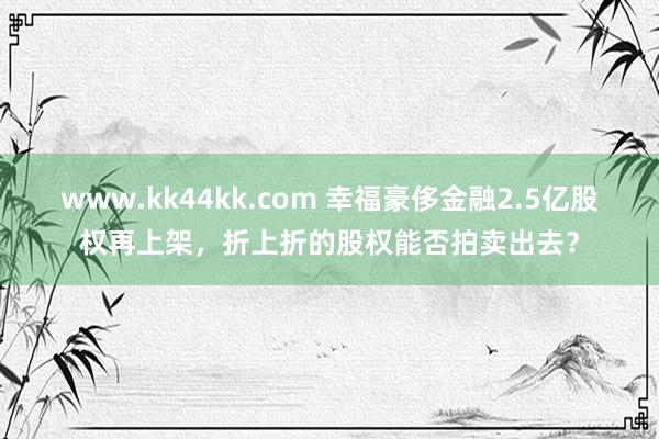 www.kk44kk.com 幸福豪侈金融2.5亿股权再上架，折上折的股权能否拍卖出去？