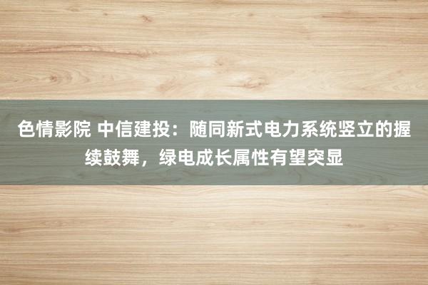 色情影院 中信建投：随同新式电力系统竖立的握续鼓舞，绿电成长属性有望突显