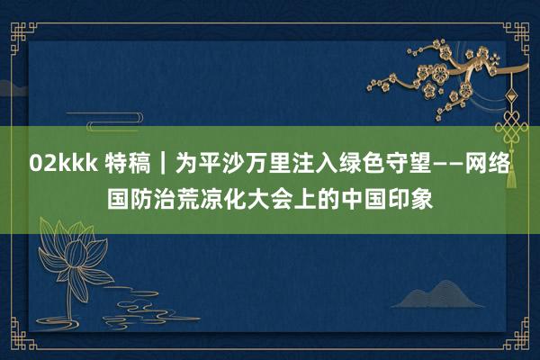 02kkk 特稿｜为平沙万里注入绿色守望——网络国防治荒凉化大会上的中国印象