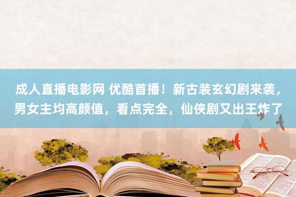 成人直播电影网 优酷首播！新古装玄幻剧来袭，男女主均高颜值，看点完全，仙侠剧又出王炸了