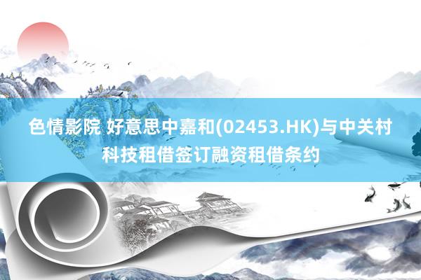 色情影院 好意思中嘉和(02453.HK)与中关村科技租借签订融资租借条约