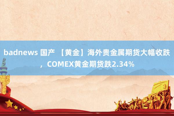 badnews 国产 【黄金】海外贵金属期货大幅收跌，COMEX黄金期货跌2.34%