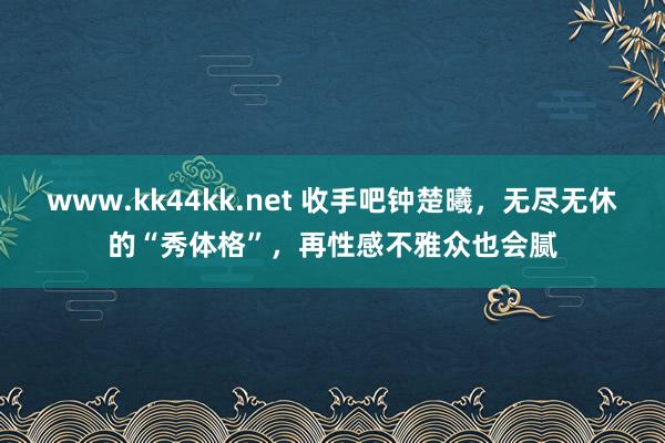 www.kk44kk.net 收手吧钟楚曦，无尽无休的“秀体格”，再性感不雅众也会腻