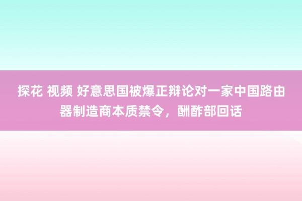 探花 视频 好意思国被爆正辩论对一家中国路由器制造商本质禁令，酬酢部回话