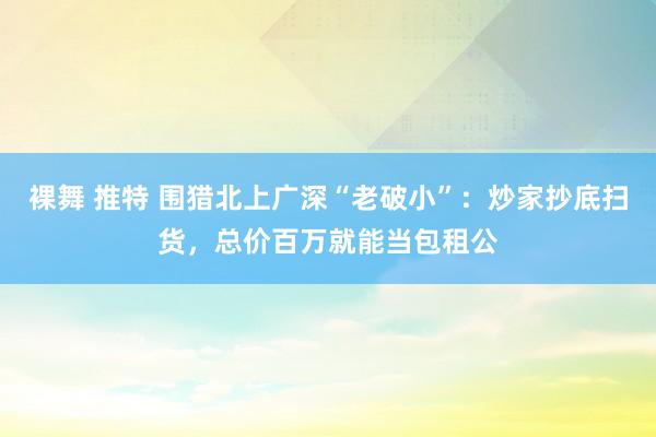 裸舞 推特 围猎北上广深“老破小”：炒家抄底扫货，总价百万就能当包租公