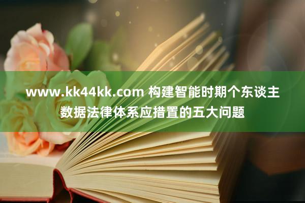 www.kk44kk.com 构建智能时期个东谈主数据法律体系应措置的五大问题