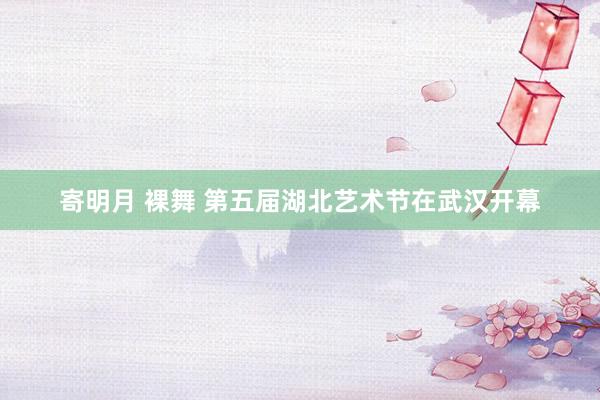 寄明月 裸舞 第五届湖北艺术节在武汉开幕