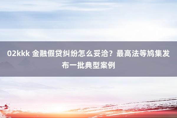 02kkk 金融假贷纠纷怎么妥洽？最高法等鸠集发布一批典型案例