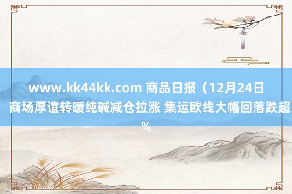 www.kk44kk.com 商品日报（12月24日）：商场厚谊转暖纯碱减仓拉涨 集运欧线大幅回落跌超5%