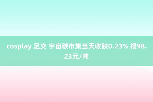 cosplay 足交 宇宙碳市集当天收跌0.23% 报98.23元/吨
