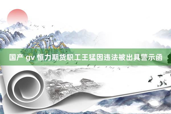 国产 gv 恒力期货职工王猛因违法被出具警示函