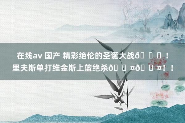 在线av 国产 精彩绝伦的圣诞大战🎄！里夫斯单打维金斯上篮绝杀😤😤！！