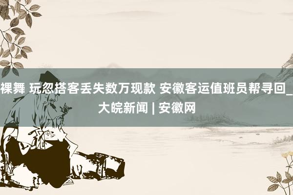裸舞 玩忽搭客丢失数万现款 安徽客运值班员帮寻回_大皖新闻 | 安徽网