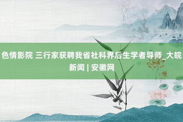 色情影院 三行家获聘我省社科界后生学者导师_大皖新闻 | 安徽网