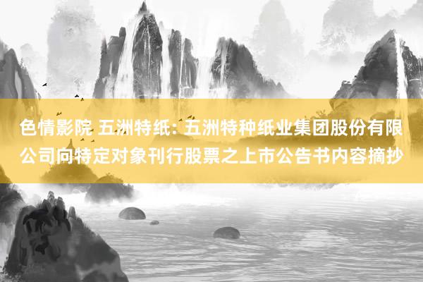 色情影院 五洲特纸: 五洲特种纸业集团股份有限公司向特定对象刊行股票之上市公告书内容摘抄