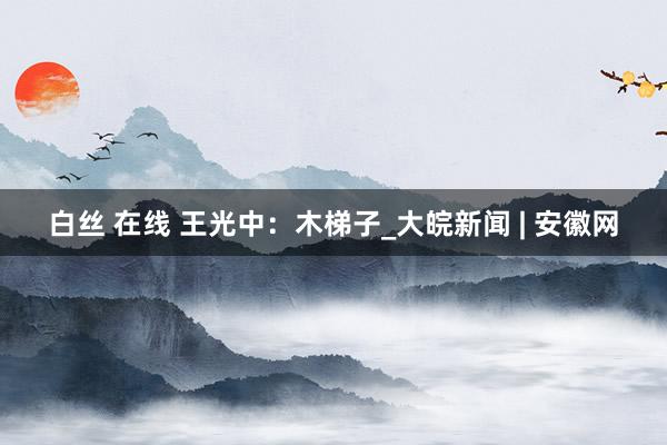 白丝 在线 王光中：木梯子_大皖新闻 | 安徽网